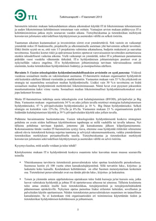 Tutkimusraportti – IT-barometri 2013

barometrin tulosten mukaan laskusuhdanteen aikana aikomukset käyttää IT:tä liiketoiminnan tehostamiseen
ja uuden liiketoiminnan kehittämiseen toteutetaan vain osittain. Vastaajien arvion mukaan pidättyvyys IT:n
kehittämistoimissa jatkuu myös seuraavan vuoden aikana. Tietoyhteiskuntaa ja tietotekniikan merkitystä
korostavien julistusten sekä todellisen käyttäytymisen ja asenteiden välillä on selkeä ristiriita.
Taantuman aikainen kustannuskuri ja investointien siirrot ovat ymmärrettäviä. Sitä vastoin on vaikeampi
ymmärtää miksi IT-hankinnoille, projekteille ja ulkoistamiselle asetetaan yhä harvemmin selkeät tavoitteet.
Ehkä ilmiön syynä on se, että vain 1/3 projekteista valmistuu aikataulussa, budjetin mukaisesti ja saavuttaa
tavoitteensa. Suureksi koetut riskit ja epävarmuus kenties opettavat varovaisuuteen tavoitteiden asettamisessa
etenkin taloudellisesti vaikeina aikoina. Vielä vaikeampi on ymmärtää, miksi IT:n johtamisen parantamista
pidetään vuosi vuodelta vähemmän tärkeänä. IT:n hyödyntämisen johtamistaitojen puutteet ovat jo
nykyisellään vakava ongelma. IT:n hyödyntämisen johtamistaitoja tarvitaan tulevaisuudessa entistä
enemmän, koska tietotekniikan hyödyntäminen lisääntyy ja monipuolistuu edelleen.
Havainto 3: Uusien teknologioiden hyödyntämismahdollisuuksien arviointiin on syytä panostaa Viidessä
vuodessa sosiaalinen media on vakiinnuttanut asemansa. IT-barometrin mukaan organisaatiot hyödyntävät
sitä kuitenkin edelleen lähinnä viestintään ja markkinointiin. Vastausten mukaan vain 35 %:lla yrityksistä on
strategia tai suunnitelma sosiaalisen median hyödyntämiselle. Lisäksi vain 30 %:n tavoitteena on lisätä
sosiaalisen median hyödyntämistä merkittävästi liiketoiminnassaan. Nämä luvut ovat pysyneet jokseenkin
muuttumattomina kaksi viime vuotta. Sosiaalisen median liiketoiminnalliset hyödyntämisaikomukset ovat
jopa laskeneet hivenen.
Muita IT-barometrissa tutkittuja uusia teknologioita ovat kuluttajistuminen (BYOD), pilvipalvelut ja Big
Data. Vastausten mukaan organisaatioista 34 % on edes jollain tavalla miettinyt strategiaa kuluttajistumisen
hyödyntämiseksi, 47 % pilvipalveluiden hyödyntämiseksi ja 18 % Big Datan hyödyntämiseksi. Selkeä
strategia on kuitenkin vain 13%:lla, 23%:lla ja 6%:lla. Vastausten mukaan 23 % organisaatioista pyrkii
lisäämään kuluttajistumisen käyttöä ja 39 % pilvipalveluiden käyttöä edes jollain tavalla.
Pidämme havaintoamme huolestuttavana. Uusien teknologioiden hyödyntämisestä koskeva strateginen
pohdinta on avain niiden hallittuun käyttöönottoon tapahtuipa se millä vauhdilla tai tavalla tahansa. Nyt
tällaista pohdintaa tarvitaan kipeästi, jottemme jää kansakuntana jälkeen kilpailijamaistamme.
Kokonaisuutena tämän vuoden IT-barometrista syntyy kuva, ettemme osaa hyödyntää riittävästi silmiemme
edessä olevia tietoteknisiä keinoja nujertaa taantuma ja selviytyä rakennemuutoksesta, vaikka ymmärrämme
tietotekniikan merkityksen periaatteellisella tasolla. Tietoyhteiskuntaa ja tietotekniikan merkitystä
korostavien julistusten sekä todellisen käyttäytymisen ja asenteiden välillä on selvä ristiriita.
Kysymys kuuluu, mitä asialle voidaan ja tulee tehdä?
Käsityksemme mukaan IT:n hyödyntämistä koskeva osaamista tulee kasvattaa muun muassa seuraavilla
toimilla
•

Yhteiskunnassa tarvittavia tietoteknisiä perusvalmiuksia tulee opettaa koululaisille peruskoulussa.
Suomessa luotiin yli 100 vuotta sitten kansakoulujärjestelmä. Sillä turvattiin luku-, kirjoitus- ja
laskutaito koko kansalle. Koulutuksen kehittäminen on ollut Suomen menestystarinan keskeinen
osa. Tietotekniset perusvalmiudet ovat osa tämän päivän luku-, kirjoitus- ja laskutaitoa.

•

Toisen ja ylemmän asteen oppilaitoksissa opetukseen tulee lisätä kursseja ja/tai kurssin osia, jotka
luovat valmiuksia hyödyntää ja johtaa IT:tä opetettavassa aiheessa tai aineessa. Tällaista koulutusta
tulee antaa etenkin muille kuin tietotekniikkaa, tietojärjestelmiä ja tietojärjestelmätiedettä
pääaineenaan opiskeleville. Nykyinen opetus painottuu liiaksi erilaisten laitteiden, sovellusten ja
palveluiden käytön opettamiseen. Näiden tietoteknisten perusvalmiuksien osaaminen on tarpeellinen
kansalaistaito. Se ei kuitenkaan riitä organisaatioiden eri toiminnoissa käytettämän tiedon ja
tietotekniikan hyödyntämisen kehittämiseen ja johtamiseen.

5

 
