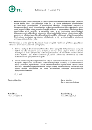 Tutkimusraportti – IT-barometri 2013

Organisaatioiden johtajien osaamista IT:n hyödyntämisestä ja johtamisesta tulee lisätä vastaavalla
tavalla. Heidän tulee kyetä ohjaamaan tiedon ja IT:n käyttöä organisaation liiketoiminnassa
erityisesti omalla vastuualueellaan - IT-ammattilaisten tukemana. Liiketoiminnassa työskentelevän
johtajan tulee kyetä omalla vastuualueellaan keskustelemaan IT-ammattilaisten kanssa siitä, mihin
tietoa ja tietotekniikkaa hänen vastuualueellaan käytetään nyt ja tulevaisuudessa. Tämän tulee kattaa
tietotekniikan käyttö tuotteiden ja palveluiden osana ja eri toiminnoissa tuotekehityksestä
jälkimarkkinointiin sekä sisäisistä toiminnoista sidosryhmäsuhteiden hoitoon. Liiketoiminnan ja IT:n
esimiesten ja johtajien tulee yhdessä huolehtia siitä, että IT:n kehittämistä ja käyttöä suunnitellaan
liiketoiminnan tavoitteiden saavuttamisen näkökulmasta ja että tavoitteisiin pääsyn toteutumista
arvioidaan mittaustulosten avulla.

•

Peliteollisuuden ja uusien yritysten kokemuksia tulee hyödyntää perinteisissä yrityksissä ja julkisessa
hallinnossa muun muassa seuraavilla toimenpiteillä:
•

Tietoon sisältyviä liiketoimintamahdollisuuksia tulee hyödyntää. Liiketoiminnassa syntyvällä
tiedolla voi olla erikseen tai osana tuotteita ja palveluja arvoa yrityksen lisäksi asiakkaille,
toimittajille tai muille sidosryhmille. Tiedon kaupallisen arvon –eli mahdollisten asiakkaiden halun
maksaa tiedosta - sekä tiedon tuottamisen ja jakelun kustannusten selvittäminen on näiden
mahdollisuuksien hyödyntämisen alkupiste.

•

Tiedon siirtämiseen ja laadun parantamiseen liittyviä liiketoimintamahdollisuuksia tulee niinikään
hyödyntää. Organisaatiot luovat samoja asiakas/toimittajatietoja, tuotetietoja ja lukemattomia muita
tietoja kukin omiin järjestelmiinsä. Tietojen yhteensopimattomuus rajoittaa niiden sähköistä siirtoa,
mikä lisää tietojen käsittelyn tehottomuutta. Tietojen luonnin automatisoinnin ja tietojen sähköisen
siirron esteiden selvittäminen on näiden liiketoimintaa tehostavien mahdollisuuksien
hyödyntämisen alkupiste.
17.12.2013

Tietotekniikan liitto

Turun yliopisto,
Turun kauppakorkeakoulu

Robert Serèn
robert.seren@ttlry.fi

Tomi Dahlberg
tomi.dahlberg@utu.fi

6

 