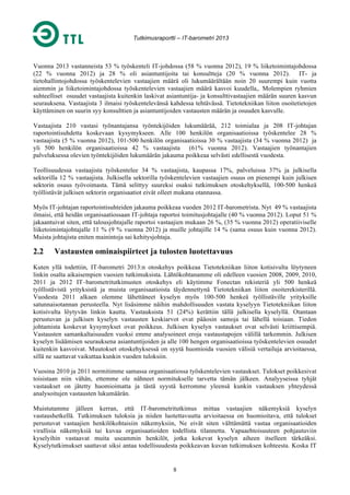 Tutkimusraportti – IT-barometri 2013

Vuonna 2013 vastanneista 53 % työskenteli IT-johdossa (58 % vuonna 2012), 19 % liiketoimintajohdossa
(22 % vuonna 2012) ja 28 % oli asiantuntijoita tai konsultteja (20 % vuonna 2012). IT- ja
tietohallintojohdossa työskentelevien vastaajien määrä oli lukumäärältään noin 20 suurempi kuin vuotta
aiemmin ja liiketoimintajohdossa työskentelevien vastaajien määrä kasvoi kuudella,. Molempien ryhmien
suhteelliset osuudet vastaajista kuitenkin laskivat asiantuntija- ja konsulttivastaajien määrän suuren kasvun
seurauksena. Vastaajista 3 ilmaisi työskentelevänsä kahdessa tehtävässä. Tietotekniikan liiton osoitetietojen
käyttäminen on suurin syy konsulttien ja asiantuntijoiden vastausten määrän ja osuuden kasvulle.
Vastaajista 210 vastasi työnantajansa työntekijöiden lukumäärää, 212 toimialaa ja 208 IT-johtajan
raportointisuhdetta koskevaan kysymykseen. Alle 100 henkilön organisaatioissa työskentelee 28 %
vastaajista (5 % vuonna 2012), 101-500 henkilön organisaatioissa 30 % vastaajista (34 % vuonna 2012) ja
yli 500 henkilön organisaatioissa 42 % vastaajista (61% vuonna 2012). Vastaajien työnantajien
palveluksessa olevien työntekijöiden lukumäärän jakauma poikkeaa selvästi edellisestä vuodesta.
Teollisuudessa vastaajista työskentelee 34 % vastaajista, kaupassa 17%, palveluissa 37% ja julkisella
sektorilla 12 % vastaajista. Julkisella sektorilla työskentelevien vastaajien osuus on pienempi kuin julkisen
sektorin osuus työvoimasta. Tämä selittyy suureksi osaksi tutkimuksen otoskehyksellä, 100-500 henkeä
työllistävät julkisen sektorin organisaatiot eivät olleet mukana otannassa.
Myös IT-johtajan raportointisuhteiden jakauma poikkeaa vuoden 2012 IT-barometrista. Nyt 49 % vastaajista
ilmaisi, että heidän organisaatiossaan IT-johtaja raportoi toimitusjohtajalle (40 % vuonna 2012). Loput 51 %
jakaantuivat siten, että talousjohtajalle raportoi vastaajien mukaan 26 %, (35 % vuonna 2012) operatiiviselle
liiketoimintajohtajalle 11 % (9 % vuonna 2012) ja muille johtajille 14 % (sama osuus kuin vuonna 2012).
Muista johtajista eniten mainintoja sai kehitysjohtaja.

2.2

Vastausten ominaispiirteet ja tulosten luotettavuus

Kuten yllä todettiin, IT-barometri 2013:n otoskehys poikkeaa Tietotekniikan liiton kotisivulta löytyneen
linkin osalta aikaisempien vuosien tutkimuksista. Lähtökohtanamme oli edelleen vuosien 2008, 2009, 2010,
2011 ja 2012 IT–barometritutkimusten otoskehys eli käytimme Fonectan rekisteriä yli 500 henkeä
työllistävistä yrityksistä ja muista organisaatioista täydennettynä Tietotekniikan liiton osoiterekisterillä.
Vuodesta 2011 alkaen olemme lähettäneet kyselyn myös 100-500 henkeä työllistäville yrityksille
satunnaisotannan perusteella. Nyt lisäsimme näihin mahdollisuuden vastata kyselyyn Tietotekniikan liiton
kotisivulta löytyvän linkin kautta. Vastauksista 51 (24%) kerättiin tällä julkisella kyselyllä. Otantaan
perustuvan ja julkisen kyselyn vastausten keskiarvot ovat pääosin samoja tai lähellä toisiaan. Tiedon
johtamista koskevat kysymykset ovat poikkeus. Julkisen kyselyn vastaukset ovat selvästi kriittisempiä.
Vastausten samankaltaisuuden vuoksi emme analysoineet eroja vastaustapojen välillä tarkemmin. Julkisen
kyselyn lisäämisen seurauksena asiantuntijoiden ja alle 100 hengen organisaatioissa työskentelevien osuudet
kuitenkin kasvoivat. Muutokset otoskehyksessä on syytä huomioida vuosien välisiä vertailuja arvioitaessa,
sillä ne saattavat vaikuttaa kunkin vuoden tuloksiin.
Vuosina 2010 ja 2011 normitimme samassa organisaatiossa työskentelevien vastaukset. Tulokset poikkesivat
toisistaan niin vähän, ettemme ole nähneet normitukselle tarvetta tämän jälkeen. Analyyseissa tyhjät
vastaukset on jätetty huomioimatta ja tästä syystä kerromme yleensä kunkin vastauksen yhteydessä
analysoitujen vastausten lukumäärän.
Muistutamme jälleen kerran, että IT-barometritutkimus mittaa vastaajien näkemyksiä kyselyn
vastaushetkellä. Tutkimuksen tuloksia ja niiden luotettavuutta arvioitaessa on huomioitava, että tulokset
perustuvat vastaajien henkilökohtaisiin näkemyksiin, Ne eivät siten välttämättä vastaa organisaatioiden
virallisia näkemyksiä tai kuvaa organisaatioiden todellista tilannetta. Vapaaehtoisuuteen pohjautuviin
kyselyihin vastaavat muita useammin henkilöt, jotka kokevat kyselyn aiheen itselleen tärkeäksi.
Kyselytutkimukset saattavat siksi antaa todellisuudesta poikkeavan kuvan tutkimuksen kohteesta. Koska IT

8

 