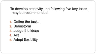 To develop creativity, the following five key tasks 
may be recommended: 
1. Define the tasks 
2. Brainstorm 
3. Judge the ideas 
4. Act 
5. Adopt flexibility 
 