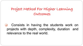 Project Method For Higher Learning 
Outcomes 
 Consists in having the students work on 
projects with depth, complexity, duration and 
relevance to the real world. 
 