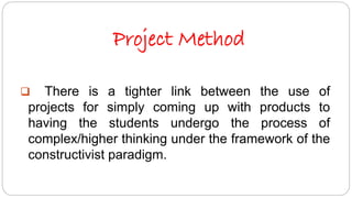 Project Method 
 There is a tighter link between the use of 
projects for simply coming up with products to 
having the students undergo the process of 
complex/higher thinking under the framework of the 
constructivist paradigm. 
 