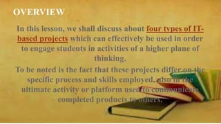 OVERVIEW 
In this lesson, we shall discuss about four types of IT-based 
projects which can effectively be used in order 
to engage students in activities of a higher plane of 
thinking. 
To be noted is the fact that these projects differ on the 
specific process and skills employed, also in the 
ultimate activity or platform used to communicate 
completed products to others. 
 