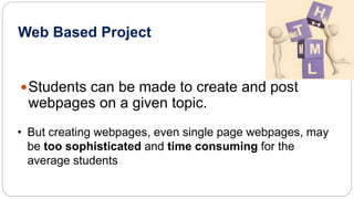 Web Based Project 
Students can be made to create and post 
webpages on a given topic. 
• But creating webpages, even single page webpages, may 
be too sophisticated and time consuming for the 
average students 
 
