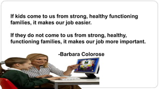 If kids come to us from strong, healthy functioning 
families, it makes our job easier. 
If they do not come to us from strong, healthy, 
functioning families, it makes our job more important. 
-Barbara Colorose 
