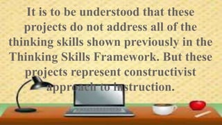 It is to be understood that these 
projects do not address all of the 
thinking skills shown previously in the 
Thinking Skills Framework. But these 
projects represent constructivist 
approach to instruction. 
 