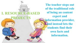 The teacher steps out 
of the traditional role 
of being an content 
expert and 
information provider, 
and instead lets the 
students find their 
own facts and 
information. 
I. RESOURCE-BASED 
PROJECTS 
 