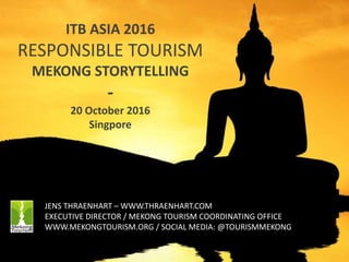 1
ITB ASIA 2016
RESPONSIBLE TOURISM
MEKONG STORYTELLING
-
20 October 2016
Singpore
JENS THRAENHART – WWW.THRAENHART.COM
EXECUTIVE DIRECTOR / MEKONG TOURISM COORDINATING OFFICE
WWW.MEKONGTOURISM.ORG / SOCIAL MEDIA: @TOURISMMEKONG
 