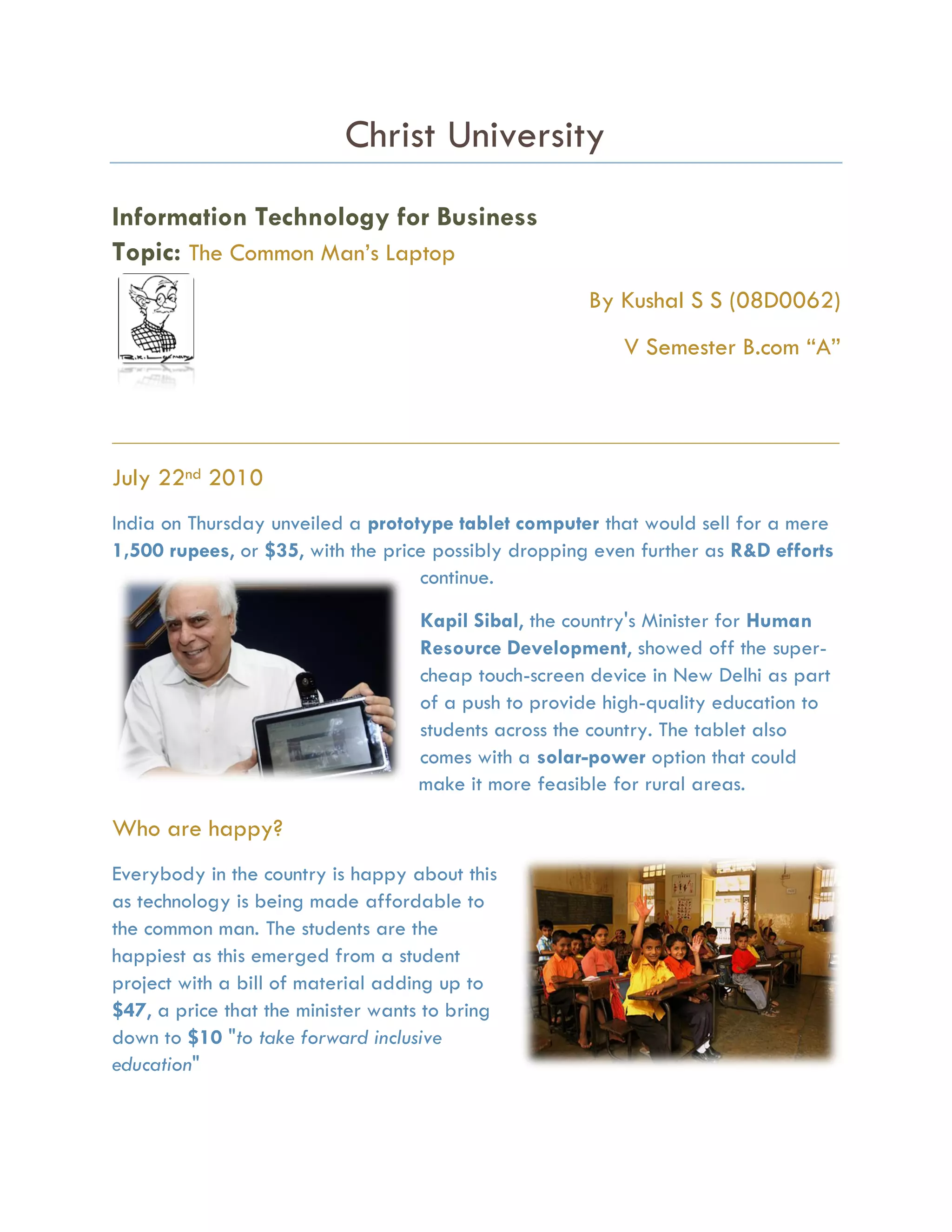 Christ University
Information Technology for Business
Topic: The Common Man’s Laptop
                                                       By Kushal S S (08D0062)
                                                           V Semester B.com “A”


_____________________________________________________________________________________

July 22nd 2010
India on Thursday unveiled a prototype tablet computer that would sell for a mere
1,500 rupees, or $35, with the price possibly dropping even further as R&D efforts
                                   continue.

                                   Kapil Sibal, the country's Minister for Human
                                   Resource Development, showed off the super-
                                   cheap touch-screen device in New Delhi as part
                                   of a push to provide high-quality education to
                                   students across the country. The tablet also
                                   comes with a solar-power option that could
                                   make it more feasible for rural areas.

Who are happy?
Everybody in the country is happy about this
as technology is being made affordable to
the common man. The students are the
happiest as this emerged from a student
project with a bill of material adding up to
$47, a price that the minister wants to bring
down to $10 "to take forward inclusive
education"
 