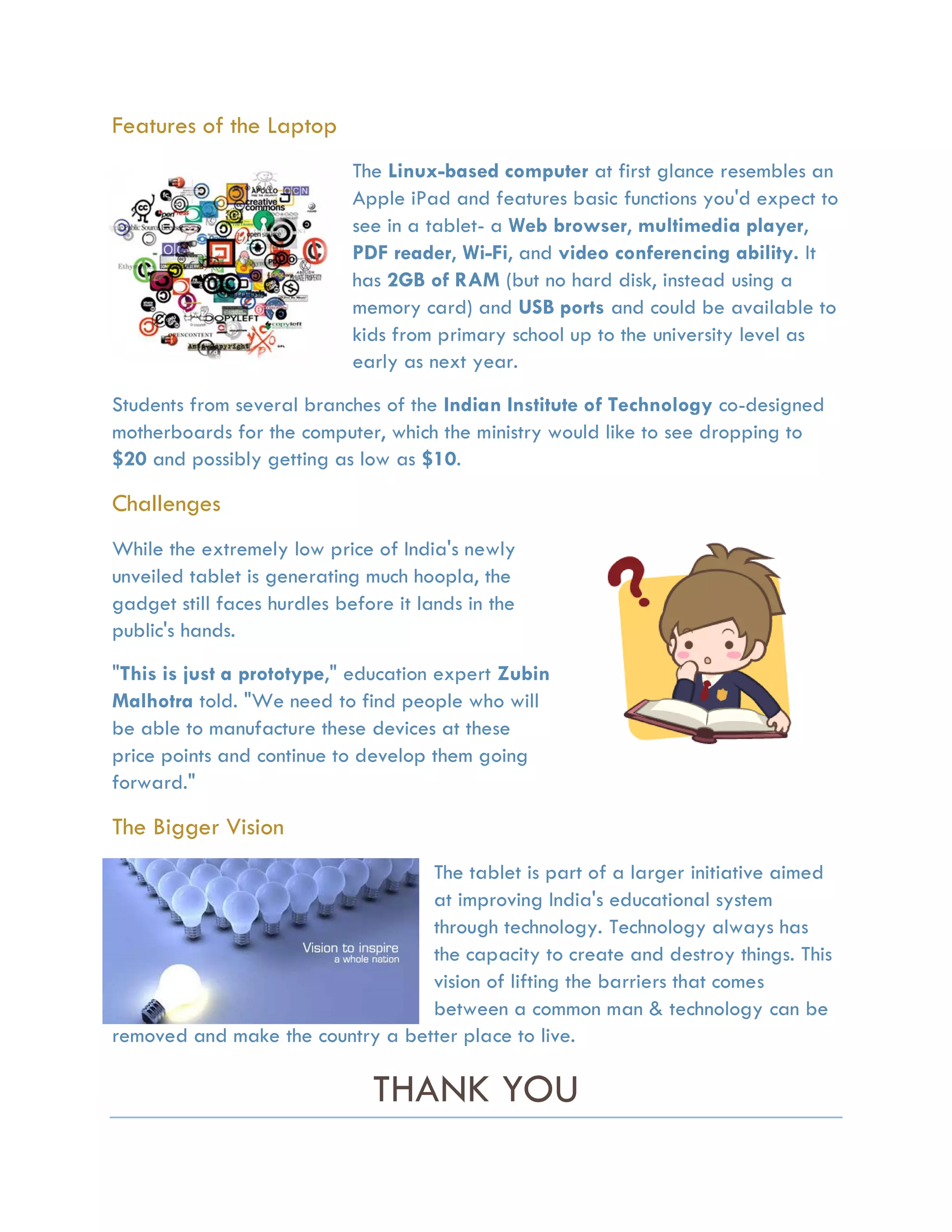 Features of the Laptop
                             The Linux-based computer at first glance resembles an
                             Apple iPad and features basic functions you'd expect to
                             see in a tablet- a Web browser, multimedia player,
                             PDF reader, Wi-Fi, and video conferencing ability. It
                             has 2GB of RAM (but no hard disk, instead using a
                             memory card) and USB ports and could be available to
                             kids from primary school up to the university level as
                             early as next year.
Students from several branches of the Indian Institute of Technology co-designed
motherboards for the computer, which the ministry would like to see dropping to
$20 and possibly getting as low as $10.

Challenges
While the extremely low price of India's newly
unveiled tablet is generating much hoopla, the
gadget still faces hurdles before it lands in the
public's hands.
"This is just a prototype," education expert Zubin
Malhotra told. "We need to find people who will
be able to manufacture these devices at these
price points and continue to develop them going
forward."

The Bigger Vision
                                  The tablet is part of a larger initiative aimed
                                  at improving India's educational system
                                  through technology. Technology always has
                                  the capacity to create and destroy things. This
                                  vision of lifting the barriers that comes
                                  between a common man & technology can be
removed and make the country a better place to live.

                               THANK YOU
 