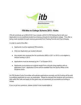 ITB Bike to College Scheme 2013 ­ Rules
ITB will contribute up to €80 (€100 if you include a 2012/13 ITB Parking Permit with your
Application) to any qualifying student purchasing a bicycle for travelling to college.  This offer is
being made available through revenue generated from Parking Permits and Pay & Display.
In order to avail of the offer:­
● Applicants must be registered ITB students;
● Only one Application per student allowed;
● Any student who received the full contribution (€80) in 2011 or 2012 is not eligible to
receive funding in 2013;
● Applications must be received by the 1st
 of October 2013;
● Applicants must produce an original receipt from a bicycle shop together with an
application Form.  Application Forms will be available from the Sports Office or the
Students Union;
An ITB Student Cycle Committee will evaluate applications promptly and the funding will be paid
to qualifying applicants as soon as practicable.  Please be advised that students who purchase a
bike within the rules and apply for the grant may not necessarily be successful as funding is
limited.
If you’ve got any questions, please contact ronan.keaskin@itb.ie
 