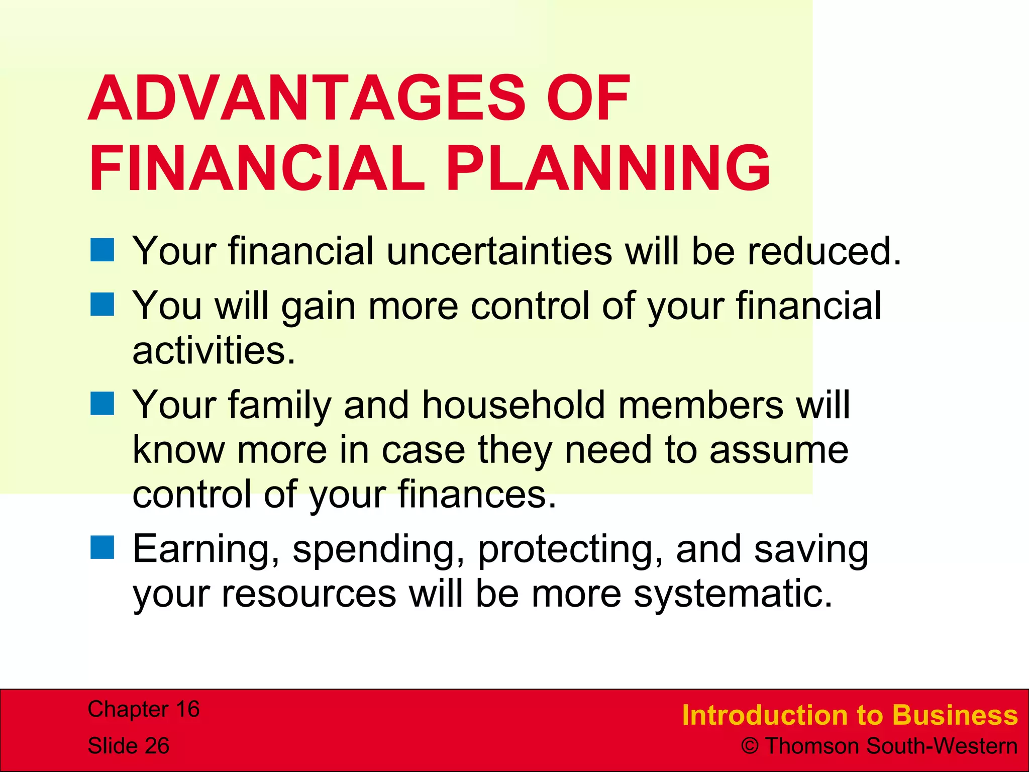 ADVANTAGES OF FINANCIAL PLANNING  Your financial uncertainties will be reduced. You will gain more control of your financial activities. Your family and household members will know more in case they need to assume control of your finances. Earning, spending, protecting, and saving your resources will be more systematic. 