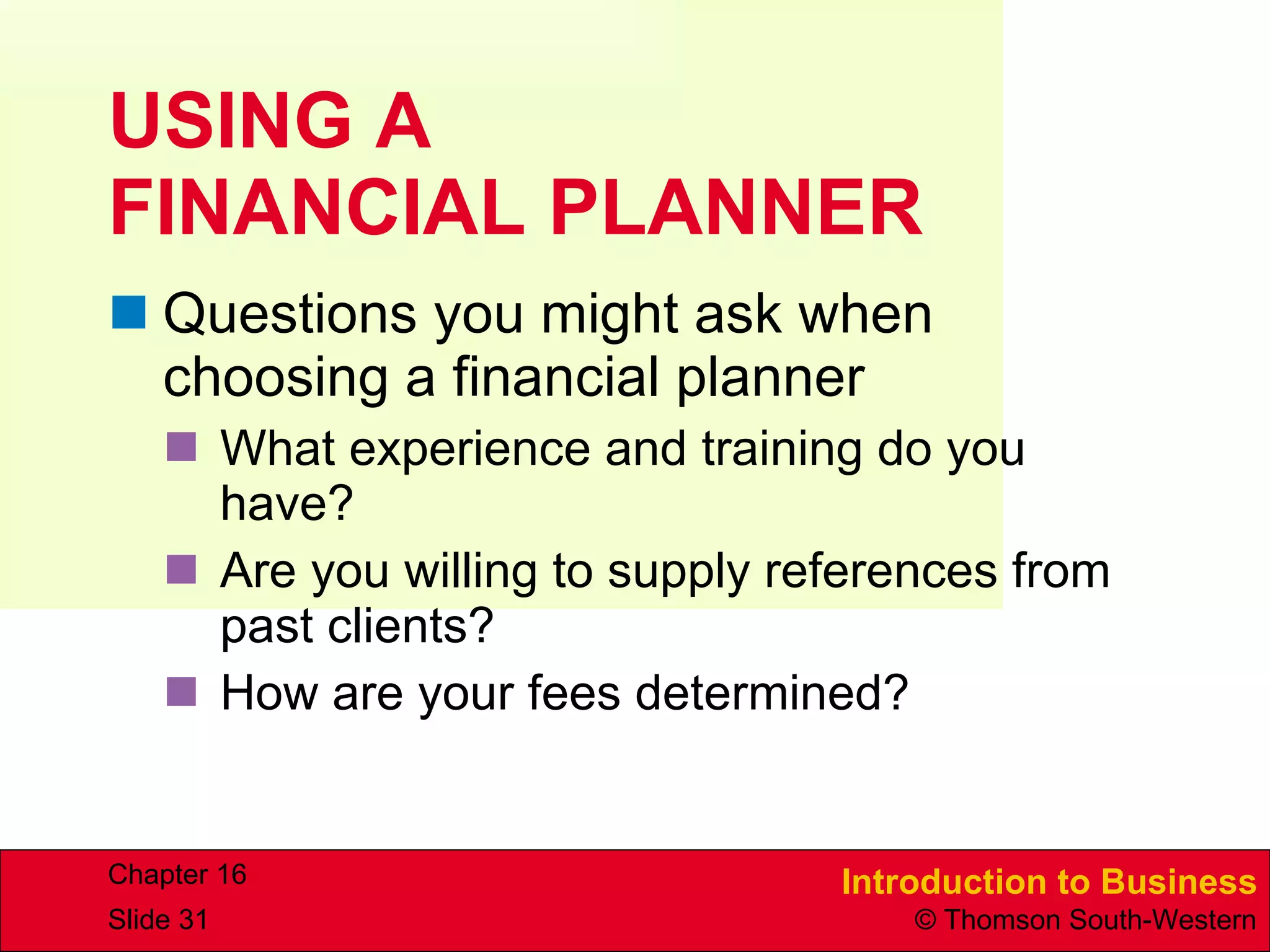USING A  FINANCIAL PLANNER Questions you might ask when choosing a financial planner What experience and training do you have? Are you willing to supply references from past clients? How are your fees determined? 