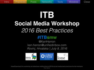 Intro Practices Posts Networks Tools Mistakes Close
ITB
Social Media Workshop
2016 Best Practices
#ITBsmw
@KenHerron
ken.herron@uniﬁedinbox.com
Rovinj, Hrvatska | July 8, 2016
View/Download this workshop at:slideshare.net/KenHerron/2016-social-media-best-practices-for-itb-members
©Ken Herron
 