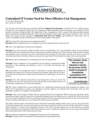Centralized IT Creates Need for More Effective Cost Management
by Ann All, IT Business Edge
Apr 1, 2010 5:21:29 PM


Ann All spoke with Yisrael Dancziger, president and CEO of Digital Fuel Technologies, a provider of IT cost visibility solutions
including IT cost management and service level management (SLM) applications used by enterprises and commercial service
providers. Customers include the BBC, BT, Capital One, Cisco, Computacenter, CSC, Cummins, Dell, Deutsche Bank, General
Electric, Global Crossing, IBM, Nationwide, Nestle, Procter & Gamble, Siemens, SITA, Sprint, Steria, Telefonica, Telus, VW and
Wipro. The company recently sponsored an independent study of IT cost visibility, and confirmed its results with a series of
multi-city roundtable meetings with CIO-level executives during 2009's fourth quarter.

All: How do most IT organizations do cost management today?
Dancziger: Most IT organizations focus on high level only, Excel spreadsheet hell or don’t do at all.

All: Yikes. These approaches obviously seem inadequate.

Dancziger: Yes, with no detailed visibility into P&Ls, there is no predictability. Also, with no detailed visibility, you can’t optimize
cost benefit of IT on an ongoing basis and you can't be proactive about controlling costs. Not to mention, doing all of the necessary
tasks manually costs an arm and a leg, and it is after the fact and error prone. It's becoming even more of an issue in a world of
virtualization and cloud commuting, where you must perform usage-based IT cost allocation to comply with tax and regulations.

All: What are the key challenges in cost management for most IT organizations?

Dancziger: The key challenges in cost management for your typical IT organization include
automation of data gathering and handling, as well as cost model and allocation rules
management.

All: Is the profile of cost management rising? I would think so, with the added emphasis on
controlling and cutting costs in this post-recessionary environment. Other than the recession-
driven focus on cost reduction, are there any other market forces contributing to an increase in
interest?

Dancziger: Yes. The importance and profile of cost management is rising very much. The
recession-driven focus on cost reduction is tactical; the key driver of this market is because of
virtualization, centralization of IT and cloud computing.

All. OK. I know in Digital Fuel’s recent research there was a finding that virtualization and cloud computing are making it even
harder for IT organizations to achieve cost transparency, and thus optimize and rationalize their investments. Why are these
technologies making it even tougher on IT departments?

Dancziger: They are not making it tougher, they are requiring better IT cost management. When resources are virtualized, and the
allocation and usage of specific resources are consistently changing, how do you allocate costs to a specific BU? How do you know
the cost of a specific application? How do you bill and charge for IT? These and many other questions can only be answered with a
system, as changes and volume are way too frequent for manual solutions to handle.

The cloud is characterized by central shared resources delivered over the Web, multiple vendors, easy to activate, easy to shut down,
usage-based pricing models, mix-and-match options to create most cost-effective solutions. In such a world, corporate IT is not only
about running IT, it is mainly about managing the business of IT. That is all about making sure you chose the best cost benefit
effective alternatives and change them when better alternatives come, in addition to making sure you can comply with regulation
and taxation requirements in this shared resources world.

All: Do you have any suggested cost management best practices for IT organizations?
Dancziger: My best advice is to start small. Find a specific area of pain and start there.
 