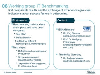 7
Working group IT Benchmarking
first comparable results and the exchange of experiences give clear
indications about success factors in outsourcing.
06
Benchmarking metrics which
are in place and have been
compared:
• Test Effort
• Defect Density
 splitted for different
technologies & methodologies
Next steps:
• Definition and comparison of
Productivity
• Scope enhancement
regarding other metrics
• expansion of working group
to widen data base
 EOA Germany
• Dr. Jörg Stimmer
(joerg.stimmer@plixos.com)
• Prof. Dr. Wolfgang
Fritzemeyer
(wolfgang.fritzemeyer@bake
rnet.com)
 Telefónica Germany
• Dr. Andreas Maaser
(andreas.maaser@o2.com)
First results Contact
Dr. Andreas Maaser in confidence
 