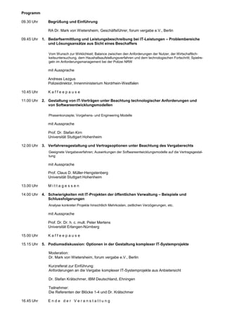Programm

09.30 Uhr      Begrüßung und Einführung

               RA Dr. Mark von Wietersheim, Geschäftsführer, forum vergabe e.V., Berlin

09.45 Uhr   1. Bedarfsermittlung und Leistungsbeschreibung bei IT-Leistungen – Problembereiche
               und Lösungsansätze aus Sicht eines Beschaffers

               Vom Wunsch zur Wirklichkeit; Balance zwischen den Anforderungen der Nutzer, der Wirtschaftlich-
               keitsuntersuchung, dem Haushaltsaufstellungsverfahren und dem technologischen Fortschritt; Spielre-
               geln im Anforderungsmanagement bei der Polizei NRW

               mit Aussprache

               Andreas Lezgus
               Polizeidirektor, Innenministerium Nordrhein-Westfalen

10.45 Uhr      Kaffeepause

11.00 Uhr   2. Gestaltung von IT-Verträgen unter Beachtung technologischer Anforderungen und
               von Softwareentwicklungsmodellen

               Phasenkonzepte; Vorgehens- und Engineering Modelle

               mit Aussprache

               Prof. Dr. Stefan Kirn
               Universität Stuttgart Hohenheim

12.00 Uhr   3. Verfahrensgestaltung und Vertragsoptionen unter Beachtung des Vergaberechts
               Geeignete Vergabeverfahren; Auswirkungen der Softwareentwicklungsmodelle auf die Vertragsgestal-
               tung

               mit Aussprache

               Prof. Claus D. Müller-Hengstenberg
               Universität Stuttgart Hohenheim

13.00 Uhr      Mittagessen

14.00 Uhr   4. Schwierigkeiten mit IT-Projekten der öffentlichen Verwaltung – Beispiele und
               Schlussfolgerungen
               Analyse konkreter Projekte hinsichtlich Mehrkosten, zeitlichen Verzögerungen, etc.

               mit Aussprache

               Prof. Dr. Dr. h. c. mult. Peter Mertens
               Universität Erlangen-Nürnberg

15.00 Uhr      Kaffeepause

15.15 Uhr   5. Podiumsdiskussion: Optionen in der Gestaltung komplexer IT-Systemprojekte

               Moderation:
               Dr. Mark von Wietersheim, forum vergabe e.V., Berlin

               Kurzreferat zur Einführung:
               Anforderungen an die Vergabe komplexer IT-Systemprojekte aus Anbietersicht

               Dr. Stefan Krätschmer, IBM Deutschland, Ehningen

               Teilnehmer:
               Die Referenten der Blöcke 1-4 und Dr. Krätschmer

16.45 Uhr      Ende der Veranstaltung
 
