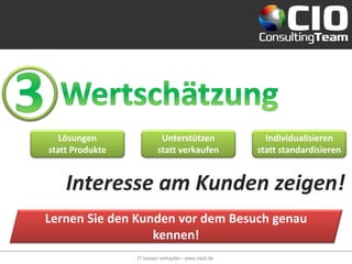 Lösungen                Unterstützen                 Individualisieren
statt Produkte            statt verkaufen             statt standardisieren


    Interesse am Kunden zeigen!
Lernen Sie den Kunden vor dem Besuch genau
                  kennen!
                 IT besser verkaufen - www.cioct.de
 