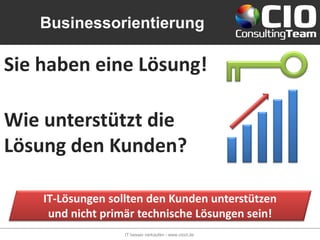 Businessorientierung

Sie haben eine Lösung!

Wie unterstützt die
Lösung den Kunden?

    IT-Lösungen sollten den Kunden unterstützen
     und nicht primär technische Lösungen sein!
                   IT besser verkaufen - www.cioct.de
 