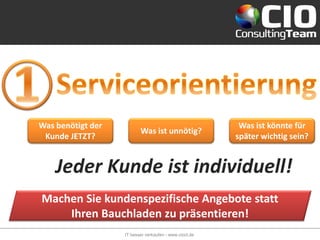 Was benötigt der                                         Was ist könnte für
                          Was ist unnötig?
 Kunde JETZT?                                           später wichtig sein?


    Jeder Kunde ist individuell!
Machen Sie kundenspezifische Angebote statt
    Ihren Bauchladen zu präsentieren!
                   IT besser verkaufen - www.cioct.de
 