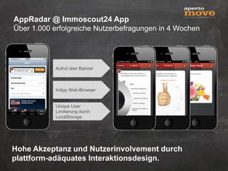 AppRadar @ Immoscout24 App
Über 1.000 erfolgreiche Nutzerbefragungen in 4 Wochen




           Aufruf über Banner



           InApp Web-Browser


           Unique User
           Limitierung durch
           LocalStorage




Hohe Akzeptanz und Nutzerinvolvement durch
plattform-adäquates Interaktionsdesign.
 