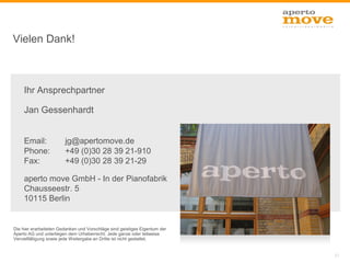 Vielen Dank!



     Ihr Ansprechpartner

     Jan Gessenhardt


     Email:             jg@apertomove.de
     Phone:             +49 (0)30 28 39 21-910
     Fax:               +49 (0)30 28 39 21-29

     aperto move GmbH - In der Pianofabrik
     Chausseestr. 5
     10115 Berlin


Die hier erarbeiteten Gedanken und Vorschläge sind geistiges Eigentum der
Aperto AG und unterliegen dem Urheberrecht. Jede ganze oder teilweise
Vervielfältigung sowie jede Weitergabe an Dritte ist nicht gestattet.


                                                                            21
 
