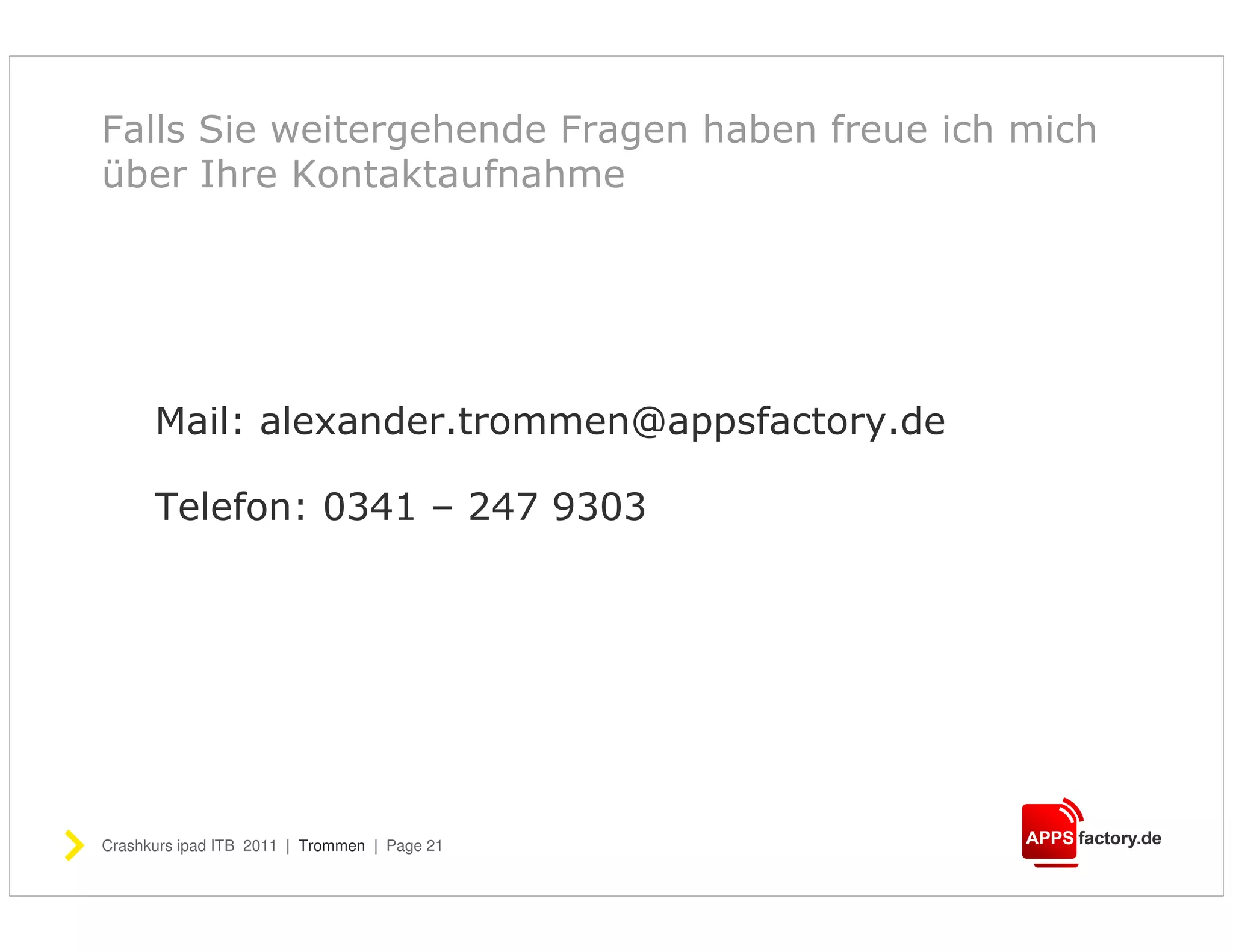 Falls Sie weitergehende Fragen haben freue ich mich
über Ihre Kontaktaufnahme




      Mail: alexander.trommen@appsfactory.de

      Telefon: 0341 – 247 9303




Crashkurs ipad ITB 2011 | Trommen | Page 21
 