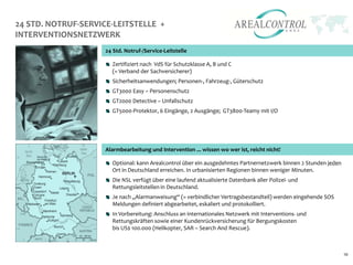24 STD. NOTRUF-SERVICE-LEITSTELLE +
INTERVENTIONSNETZWERK
                     24 Std. Notruf-/Service-Leitstelle

                       Zertifiziert nach VdS für Schutzklasse A, B und C
                       (= Verband der Sachversicherer)
                       Sicherheitsanwendungen; Personen-, Fahrzeug-, Güterschutz
                       GT3000 Easy – Personenschutz
                       GT2000 Detective – Unfallschutz
                       GT5000-Protektor, 6 Eingänge, 2 Ausgänge; GT3800-Teamy mit I/O




                     Alarmbearbeitung und Intervention ... wissen wo wer ist, reicht nicht!

                       Optional: kann Arealcontrol über ein ausgedehntes Partnernetzwerk binnen 2 Stunden jeden
                       Ort in Deutschland erreichen. In urbanisierten Regionen binnen weniger Minuten.
                       Die NSL verfügt über eine laufend aktualisierte Datenbank aller Polizei- und
                       Rettungsleitstellen in Deutschland.
                       Je nach „Alarmanweisung“ (= verbindlicher Vertragsbestandteil) werden eingehende SOS
                       Meldungen definiert abgearbeitet, eskaliert und protokolliert.
                       In Vorbereitung: Anschluss an internationales Netzwerk mit Interventions- und
                       Rettungskräften sowie einer Kundenrückversicherung für Bergungskosten
                       bis US$ 100.000 (Helikopter, SAR – Search And Rescue).



                                                                                                                  10
 
