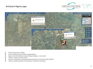 GT3000 in Nigeria, Lagos




Weltweit alle Adressen verfügbar
Karten-, Satelliten-Ansichten, teilweise Vogelperspektive
Nigeria: kein GPRS (Mobilfunk Datenverbindung) verfügbar, nur sehr partiell
Fall back – Funktion von GPRS auf SMS
Worst case: GSM Network Abschaltung aufgrund politischer Unruhen (Nord-Afrika, Arabien)
Fall back: „Satellite Uplink-Box for Smartphones“ via Bluetooth Verbindung



                                                                                          15
 