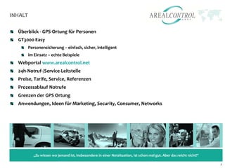 INHALT

  Überblick - GPS-Ortung für Personen
  GT3000 Easy
         Personensicherung – einfach, sicher, intelligent
         im Einsatz – echte Beispiele
  Webportal www.arealcontrol.net
  24h-Notruf-/Service-Leitstelle
  Preise, Tarife, Service, Referenzen
  Prozessablauf Notrufe
  Grenzen der GPS Ortung
  Anwendungen, Ideen für Marketing, Security, Consumer, Networks




           „Zu wissen wo jemand ist, insbesondere in einer Notsituation, ist schon mal gut. Aber das reicht nicht!“

                                                                                                                      2
 
