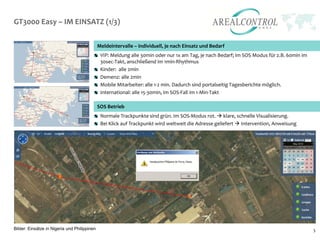 GT3000 Easy – IM EINSATZ (1/3)

                                              Meldeintervalle – individuell, je nach Einsatz und Bedarf
                                               VIP: Meldung alle 30min oder nur 1x am Tag, je nach Bedarf; im SOS Modus für z.B. 60min im
                                               30sec-Takt, anschließend im 1min-Rhythmus
                                               Kinder: alle 2min
                                               Demenz: alle 2min
                                               Mobile Mitarbeiter: alle 1-2 min. Dadurch sind portalseitig Tagesberichte möglich.
                                               International: alle 15-30min, im SOS-Fall im 1-Min-Takt

                                              SOS Betrieb
                                               Normale Trackpunkte sind grün. Im SOS-Modus rot.  klare, schnelle Visualisierung.
                                               Bei Klick auf Trackpunkt wird weltweit die Adresse geliefert  Intervention, Anweisung




Bilder: Einsätze in Nigeria und Philippinen                                                                                                 5
 