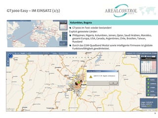 GT3000 Easy – IM EINSATZ (2/3)

                                 Kolumbien, Bogota
                                   GT3000 im Test: wieder bestanden!
                                 Explizit getestete Länder:
                                   Philippinen, Nigeria, Kolumbien, Jemen, Qatar, Saudi Arabien, Marokko,
                                   gesamt Europa, USA, Canada, Argentinien, Chile, Brasilien, Taiwan,
                                   Russland
                                   Durch das GSM-Quadband Modul sowie intelligente Firmware ist globale
                                   Funktionsfähigkeit gewährleistet.




                                                                                                            6
 