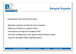 Beispiel Expedia


Expedia geht noch einen Schritt weiter:


•Reiseplan jederzeit und überall online einsehbar
•Werbung mit Bezug zur eigenen Reise
•Verknüpfung mit eigenem Facebook-Profil
•Freunde und Bekannte an der eigenen Reise teilhaben lassen
•Tipps für die eigene Reise (Sightseeing etc.)




       Search Engine Optimization   Search Engine Advertising   Social Media     Strategic Consulting
 