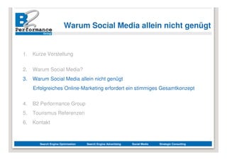Warum Social Media allein nicht genügt


1.   Kurze Vorstellung


2.   Warum Social Media?
3.   Warum Social Media allein nicht genügt
     Erfolgreiches Online-Marketing erfordert ein stimmiges Gesamtkonzept


4.   B2 Performance Group
5.   Tourismus Referenzen
6.   Kontakt



        Search Engine Optimization   Search Engine Advertising   Social Media   Strategic Consulting
 