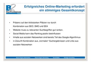 Erfolgreiches Online-Marketing erfordert
                               ein stimmiges Gesamtkonzept


•   Präsenz auf den klickstarken Plätzen nur durch
    Kombination aus SEO, SMO und SEA
•   Website muss zu relevanten Suchbegriffen gut ranken.
•   Social Media kann das Ranking positiv beeinflussen
•   Inhalte aus sozialen Netzwerken sind bereits Teil des Google-Algorithmus
•   in Zukunft Kombination aus „normalen“ Suchergebnissen und Links aus
    sozialen Netzwerken




       Search Engine Optimization   Search Engine Advertising   Social Media   Strategic Consulting
 