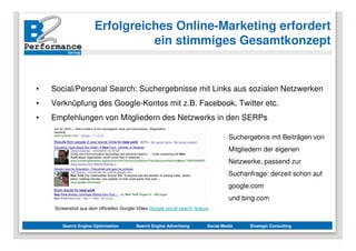 Erfolgreiches Online-Marketing erfordert
                                ein stimmiges Gesamtkonzept


•   Social/Personal Search: Suchergebnisse mit Links aus sozialen Netzwerken
•   Verknüpfung des Google-Kontos mit z.B. Facebook, Twitter etc.
•   Empfehlungen von Mitgliedern des Netzwerks in den SERPs

                                                                                     Suchergebnis mit Beiträgen von
                                                                                     Mitgliedern der eigenen
                                                                                     Netzwerke, passend zur
                                                                                     Suchanfrage: derzeit schon auf
                                                                                     google.com
                                                                                     und bing.com
    Screenshot aus dem offiziellen Google-Video Google social search feature


       Search Engine Optimization         Search Engine Advertising        Social Media     Strategic Consulting
 