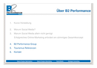 Über B2 Performance


1.   Kurze Vorstellung


2.   Warum Social Media?
3.   Warum Social Media allein nicht genügt
     Erfolgreiches Online-Marketing erfordert ein stimmiges Gesamtkonzept


4.   B2 Performance Group
5.   Tourismus Referenzen
6.   Kontakt



        Search Engine Optimization   Search Engine Advertising   Social Media   Strategic Consulting
 