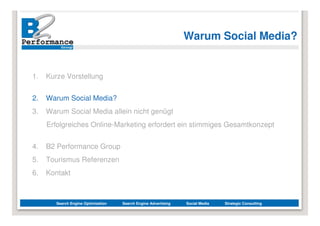 Warum Social Media?


1.   Kurze Vorstellung


2.   Warum Social Media?
3.   Warum Social Media allein nicht genügt
     Erfolgreiches Online-Marketing erfordert ein stimmiges Gesamtkonzept


4.   B2 Performance Group
5.   Tourismus Referenzen
6.   Kontakt



        Search Engine Optimization   Search Engine Advertising   Social Media   Strategic Consulting
 