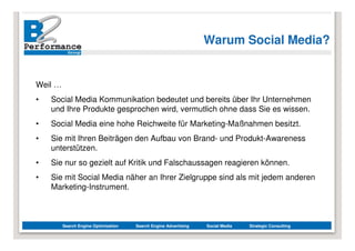 Warum Social Media?


Weil …
•   Social Media Kommunikation bedeutet und bereits über Ihr Unternehmen
    und Ihre Produkte gesprochen wird, vermutlich ohne dass Sie es wissen.
•   Social Media eine hohe Reichweite für Marketing-Maßnahmen besitzt.
•   Sie mit Ihren Beiträgen den Aufbau von Brand- und Produkt-Awareness
    unterstützen.
•   Sie nur so gezielt auf Kritik und Falschaussagen reagieren können.
•   Sie mit Social Media näher an Ihrer Zielgruppe sind als mit jedem anderen
    Marketing-Instrument.



         Search Engine Optimization   Search Engine Advertising   Social Media   Strategic Consulting
 