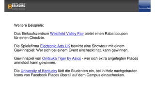 Weitere Beispiele:

Das Einkaufszentrum Westfield Valley Fair bietet einen Rabattcoupon
für einen Check-in.

Die Spielefirma Electronic Arts UK bewirbt eine Showtour mit einem
Gewinnspiel: Wer sich bei einem Event eincheckt hat, kann gewinnen.

Gewinnspiel von Onitsuka Tiger by Asics - wer sich extra angelegten Places
anmeldet kann gewinnen.

Die University of Kentucky lädt die Studenten ein, bei in Holz nachgebauten
Icons von Facebook Places überall auf dem Campus einzuchecken.
 