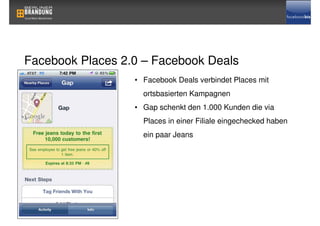 Facebook Places 2.0 – Facebook Deals
                  • Facebook Deals verbindet Places mit
                    ortsbasierten Kampagnen
                  • Gap schenkt den 1.000 Kunden die via
                    Places in einer Filiale eingechecked haben
                    ein paar Jeans
 