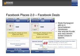 Facebook Places 2.0 – Facebook Deals

                                 • Deals Kampagnen
                                   gibt es in
                                   verschiedenen
                                   Variationen.
                                 • Hier wird der Kunde
                                   erst nach seinem
                                   fünften Check-In
                                   belohnt.
 