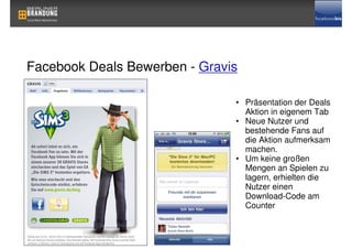 Facebook Deals Bewerben - Gravis

                               • Präsentation der Deals
                                 Aktion in eigenem Tab
                               • Neue Nutzer und
                                 bestehende Fans auf
                                 die Aktion aufmerksam
                                 machen.
                               • Um keine großen
                                 Mengen an Spielen zu
                                 lagern, erhielten die
                                 Nutzer einen
                                 Download-Code am
                                 Counter
 