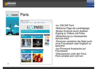Paris

             •ca. 538.300 Fans
             •Welcome Page als Landingpage
             •Breiter Eindruck durch direkten
             Zugang zu Videos und Fotos
             •Weiterleitung zu interessanten
             Service-Infos
             •Personen verstehen die Seite auch
             ohne Französisch oder Englisch zu
             sprechen
             •auf Pinnwand Ansprache auf
             Französisch
             •Diskussionen unter den Fans,
             Paris schaltet sich nicht ein


21
 