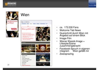 Wien


            • ca. 173.530 Fans
            • Welcome Tab News
            • Querschnitt durch Wien mit
              Angebot auf einem Blick
            • Image-Film
            • Wiener Klassik-Image +
              Lifestyle/Szene
              zusammengebracht
            • Facebook-Spruch in eigenen
              integriert: Wien gefällt mir
            • Zweisprachig



22
 
