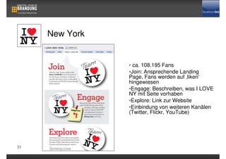 New York


                • ca. 108.195 Fans
                •Join: Ansprechende Landing
                Page, Fans werden auf ‚liken‘
                hingewiesen
                •Engage: Beschreiben, was I LOVE
                NY mit Seite vorhaben
                •Explore: Link zur Website
                •Einbindung von weiteren Kanälen
                (Twitter, Flickr, YouTube)




23
 