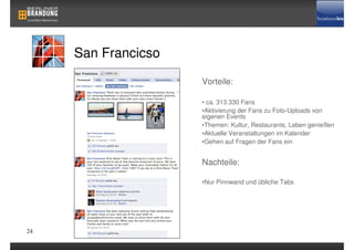 San Francicso
                     Vorteile:

                     • ca. 313.330 Fans
                     •Aktivierung der Fans zu Foto-Uploads von
                     eigenen Events
                     •Themen: Kultur, Restaurants, Leben genießen
                     •Aktuelle Veranstaltungen im Kalender
                     •Gehen auf Fragen der Fans ein


                     Nachteile:

                     •Nur Pinnwand und übliche Tabs




24
 