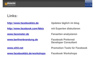 Links:
http://www.facebookbiz.de       Updates täglich im blog

http://www.facebook.com/fbbiz   mit Experten diskutieren

www.facemeter.de                Fanseiten analysieren

www.berlinerbrandung.de         Facebook Preferred
                                Developer Consultant

www.xihit.net                   Promotion Tools für Facebook

www.facebookbiz.de/workshops    Facebook Workshops
 