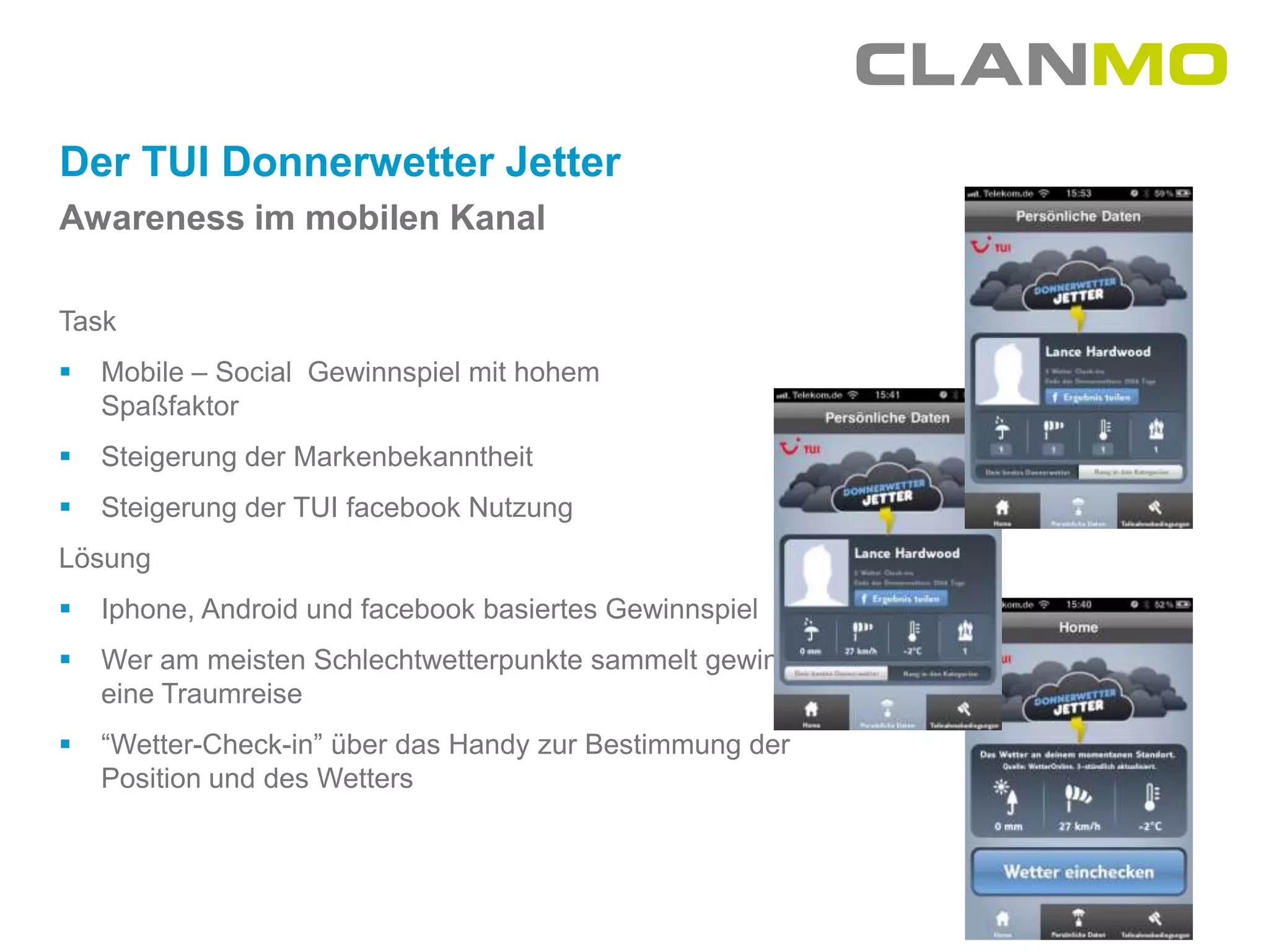 Der TUI Donnerwetter Jetter
Awareness im mobilen Kanal

Task
   Mobile – Social Gewinnspiel mit hohem
    Spaßfaktor
   Steigerung der Markenbekanntheit
   Steigerung der TUI facebook Nutzung
Lösung
   Iphone, Android und facebook basiertes Gewinnspiel
   Wer am meisten Schlechtwetterpunkte sammelt gewinnt
    eine Traumreise
   “Wetter-Check-in” über das Handy zur Bestimmung der
    Position und des Wetters
 