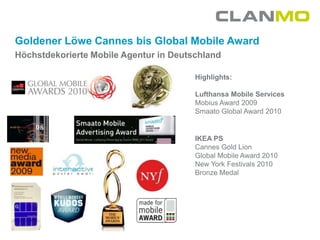 Goldener Löwe Cannes bis Global Mobile Award
Höchstdekorierte Mobile Agentur in Deutschland

                                        Highlights:

                                        Lufthansa Mobile Services
                                        Mobius Award 2009
                                        Smaato Global Award 2010


                                        IKEA PS
                                        Cannes Gold Lion
                                        Global Mobile Award 2010
                                        New York Festivals 2010
                                        Bronze Medal
 